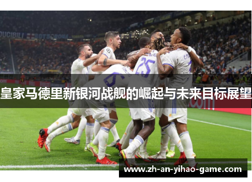 皇家马德里新银河战舰的崛起与未来目标展望 皇家马德里新银河战舰的崛起与未来目标展望