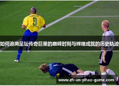 如何追溯足坛传奇巨星的巅峰时刻与辉煌成就的历史轨迹 如何追溯足坛传奇巨星的巅峰时刻与辉煌成就的历史轨迹
