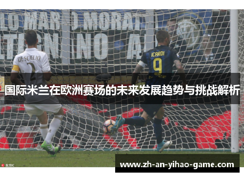 国际米兰在欧洲赛场的未来发展趋势与挑战解析