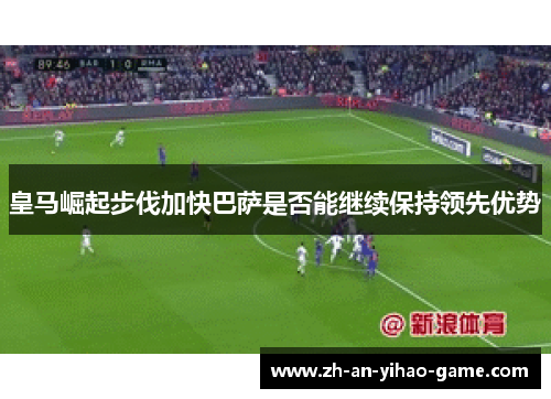 皇马崛起步伐加快巴萨是否能继续保持领先优势 皇马崛起步伐加快巴萨是否能继续保持领先优势