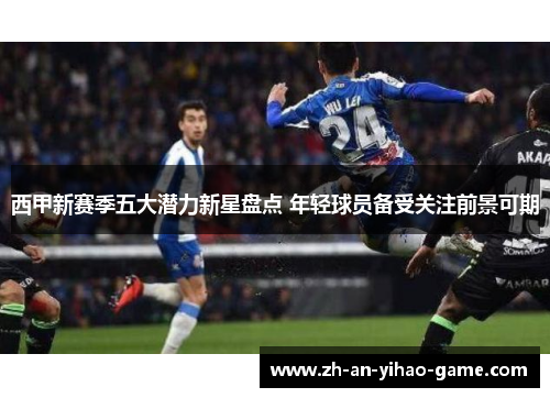西甲新赛季五大潜力新星盘点 年轻球员备受关注前景可期 西甲新赛季五大潜力新星盘点 年轻球员备受关注前景可期
