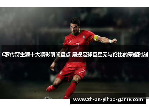 C罗传奇生涯十大精彩瞬间盘点 展现足球巨星无与伦比的荣耀时刻