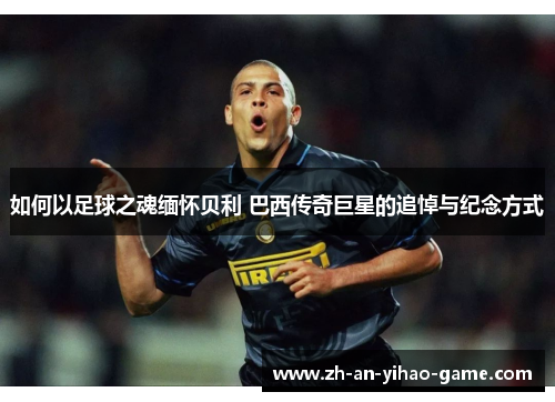 如何以足球之魂缅怀贝利 巴西传奇巨星的追悼与纪念方式 如何以足球之魂缅怀贝利 巴西传奇巨星的追悼与纪念方式