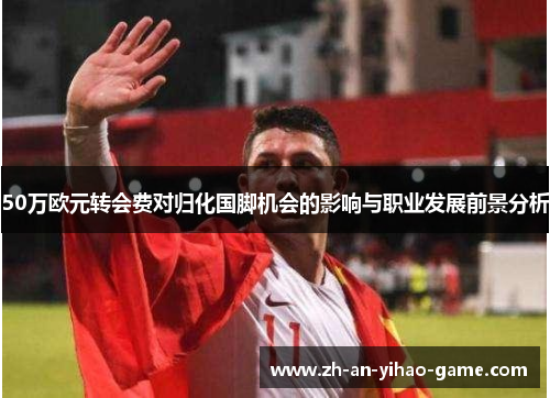 50万欧元转会费对归化国脚机会的影响与职业发展前景分析 50万欧元转会费对归化国脚机会的影响与职业发展前景分析