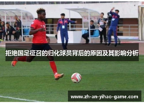 拒绝国足征召的归化球员背后的原因及其影响分析 拒绝国足征召的归化球员背后的原因及其影响分析