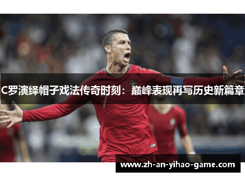 C罗演绎帽子戏法传奇时刻:巅峰表现再写历史新篇章 C罗演绎帽子戏法传奇时刻:巅峰表现再写历史新篇章
