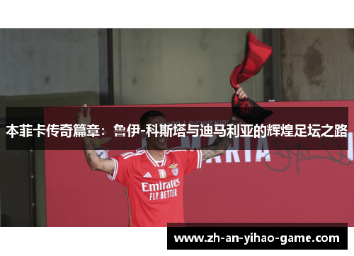 本菲卡传奇篇章:鲁伊-科斯塔与迪马利亚的辉煌足坛之路 本菲卡传奇篇章:鲁伊-科斯塔与迪马利亚的辉煌足坛之路