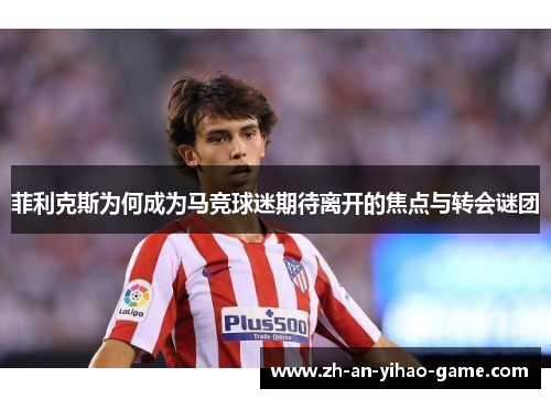 菲利克斯为何成为马竞球迷期待离开的焦点与转会谜团 菲利克斯为何成为马竞球迷期待离开的焦点与转会谜团