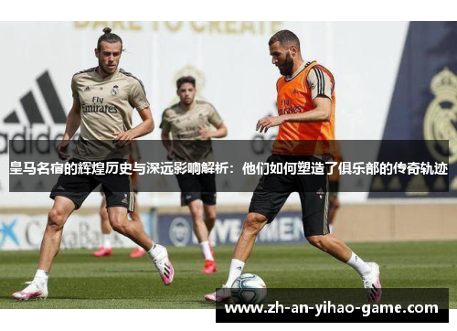 皇马名宿的辉煌历史与深远影响解析：他们如何塑造了俱乐部的传奇轨迹