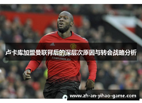 卢卡库加盟曼联背后的深层次原因与转会战略分析 卢卡库加盟曼联背后的深层次原因与转会战略分析