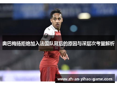 奥巴梅扬拒绝加入法国队背后的原因与深层次考量解析 奥巴梅扬拒绝加入法国队背后的原因与深层次考量解析