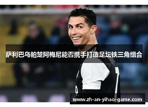 萨利巴乌帕楚阿梅尼能否携手打造足坛铁三角组合 萨利巴乌帕楚阿梅尼能否携手打造足坛铁三角组合