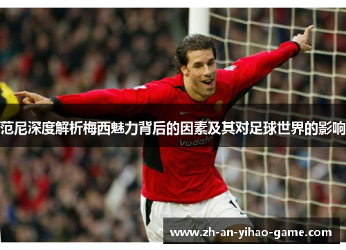 范尼深度解析梅西魅力背后的因素及其对足球世界的影响