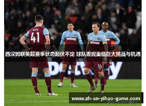 西汉姆联英超赛季状态起伏不定 球队表现面临巨大挑战与机遇 西汉姆联英超赛季状态起伏不定 球队表现面临巨大挑战与机遇