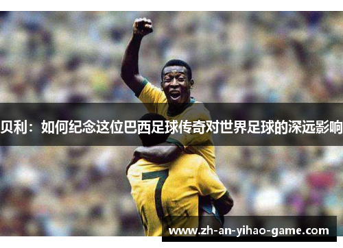 贝利：如何纪念这位巴西足球传奇对世界足球的深远影响
