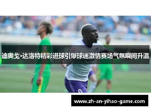 迪奥戈·达洛特精彩进球引爆球迷激情赛场气氛瞬间升温