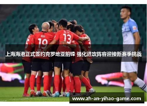 上海海港正式签约克罗地亚前锋 强化进攻阵容迎接新赛季挑战